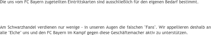 Die uns vom FC Bayern zugeteilten Eintrittskarten sind ausschließlich für den eigenen Bedarf bestimmt. 
Ein Weiterverkauf der Tickets mit Gewinnabsicht - sei es durch die Veräußerung der Karten zu über-höhten Preisen vor den Stadien oder über Online-Auktionen (z.B. bei eBay) - zieht bei Kenntnisnahme einen sofortigen Ausschluss aus dem Fan-Club nach sich!
Am Schwarzhandel verdienen nur wenige - in unseren Augen die falschen "Fans". Wir appellieren deshalb an alle "Elche" uns und den FC Bayern im Kampf gegen diese Geschäftemacher aktiv zu unterstützen.