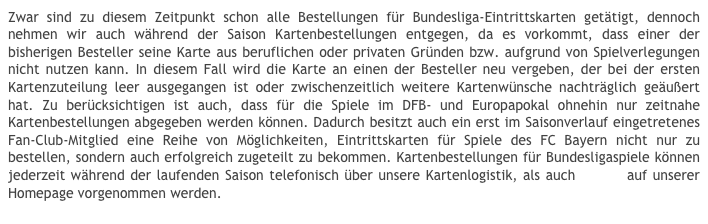Zwar sind zu diesem Zeitpunkt schon alle Bestellungen für Bundesliga-Eintrittskarten getätigt, dennoch nehmen wir auch während der Saison Kartenbestellungen entgegen, da es vorkommt, dass einer der bisherigen Besteller seine Karte aus beruflichen oder privaten Gründen bzw. aufgrund von Spielverlegungen nicht nutzen kann. In diesem Fall wird die Karte an einen der Besteller neu vergeben, der bei der ersten Kartenzuteilung leer ausgegangen ist oder zwischenzeitlich weitere Kartenwünsche nachträglich geäußert hat. Zu berücksichtigen ist auch, dass für die Spiele im DFB- und Europapokal ohnehin nur zeitnahe Kartenbestellungen abgegeben werden können. Dadurch besitzt auch ein erst im Saisonverlauf eingetretenes Fan-Club-Mitglied eine Reihe von Möglichkeiten, Eintrittskarten für Spiele des FC Bayern nicht nur zu bestellen, sondern auch erfolgreich zugeteilt zu bekommen. Kartenbestellungen für Bundesligaspiele können jederzeit während der laufenden Saison telefonisch über unsere Kartenlogistik, als auch online auf unserer Homepage vorgenommen werden.