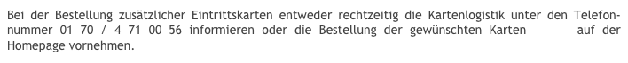 Bei der Bestellung zusätzlicher Eintrittskarten entweder rechtzeitig die Kartenlogistik unter den Telefon-nummer 01 70 / 4 71 00 56 informieren oder die Bestellung der gewünschten Karten online auf der Homepage vornehmen.