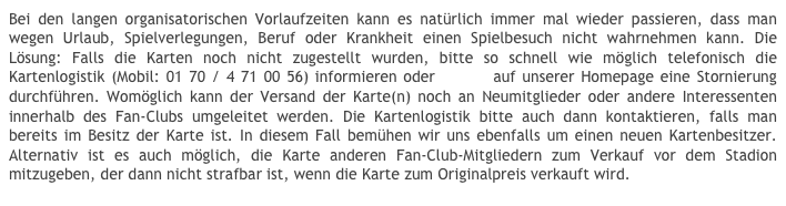 Bei den langen organisatorischen Vorlaufzeiten kann es natürlich immer mal wieder passieren, dass man wegen Urlaub, Spielverlegungen, Beruf oder Krankheit einen Spielbesuch nicht wahrnehmen kann. Die Lösung: Falls die Karten noch nicht zugestellt wurden, bitte so schnell wie möglich telefonisch die Kartenlogistik (Mobil: 01 70 / 4 71 00 56) informieren oder online auf unserer Homepage eine Stornierung durchführen. Womöglich kann der Versand der Karte(n) noch an Neumitglieder oder andere Interessenten innerhalb des Fan-Clubs umgeleitet werden. Die Kartenlogistik bitte auch dann kontaktieren, falls man bereits im Besitz der Karte ist. In diesem Fall bemühen wir uns ebenfalls um einen neuen Kartenbesitzer. Alternativ ist es auch möglich, die Karte anderen Fan-Club-Mitgliedern zum Verkauf vor dem Stadion mitzugeben, der dann nicht strafbar ist, wenn die Karte zum Originalpreis verkauft wird.