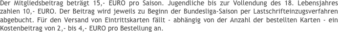 Der Mitgliedsbeitrag beträgt 15,- EURO pro Saison. Jugendliche bis zur Vollendung des 18. Lebensjahres zahlen 10,- EURO. Der Beitrag wird jeweils zu Beginn der Bundesliga-Saison per Lastschrifteinzugsverfahren abgebucht. Für den Versand von Eintrittskarten fällt - abhängig von der Anzahl der bestellten Karten - ein Kostenbeitrag von 2,- bis 4,- EURO pro Bestellung an.