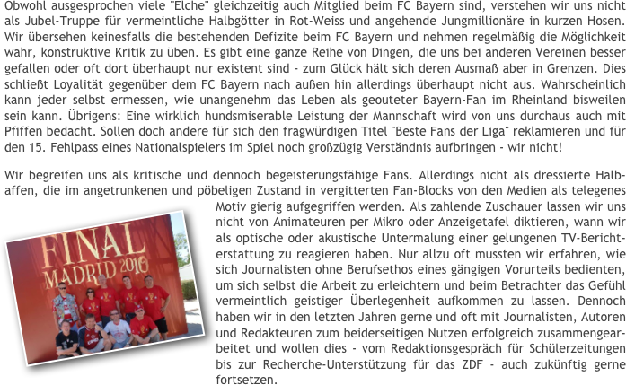 Obwohl ausgesprochen viele "Elche" gleichzeitig auch Mitglied beim FC Bayern sind, verstehen wir uns nicht als Jubel-Truppe für vermeintliche Halbgötter in Rot-Weiss und angehende Jungmillionäre in kurzen Hosen. Wir übersehen keinesfalls die bestehenden Defizite beim FC Bayern und nehmen regelmäßig die Möglichkeit wahr, konstruktive Kritik zu üben. Es gibt eine ganze Reihe von Dingen, die uns bei anderen Vereinen besser gefallen oder oft dort überhaupt nur existent sind - zum Glück hält sich deren Ausmaß aber in Grenzen. Dies schließt Loyalität gegenüber dem FC Bayern nach außen hin allerdings überhaupt nicht aus. Wahrscheinlich kann jeder selbst ermessen, wie unangenehm das Leben als geouteter Bayern-Fan im Rheinland bisweilen sein kann. Übrigens: Eine wirklich hundsmiserable Leistung der Mannschaft wird von uns durchaus auch mit Pfiffen bedacht. Sollen doch andere für sich den fragwürdigen Titel "Beste Fans der Liga" reklamieren und für den 15. Fehlpass eines Nationalspielers im Spiel noch großzügig Verständnis aufbringen - wir nicht!
Wir begreifen uns als kritische und dennoch begeisterungsfähige Fans. Allerdings nicht als dressierte Halb-affen, die im angetrunkenen und pöbeligen Zustand in vergitterten Fan-Blocks von den Medien als telegenes Motiv gierig aufgegriffen werden. ￼Als zahlende Zuschauer lassen wir uns nicht von Animateuren per Mikro oder Anzeigetafel diktieren, wann wir als optische oder akustische Untermalung einer gelungenen TV-Bericht-erstattung zu reagieren haben. Nur allzu oft mussten wir erfahren, wie sich Journalisten ohne Berufsethos eines gängigen Vorurteils bedienten, um sich selbst die Arbeit zu erleichtern und beim Betrachter das Gefühl vermeintlich geistiger Überlegenheit aufkommen zu lassen. Dennoch haben wir in den letzten Jahren gerne und oft mit Journalisten, Autoren und Redakteuren zum beiderseitigen Nutzen erfolgreich zusammengear-beitet und wollen dies - vom Redaktionsgespräch für Schülerzeitungen bis zur Recherche-Unterstützung für das ZDF - auch zukünftig gerne fortsetzen.