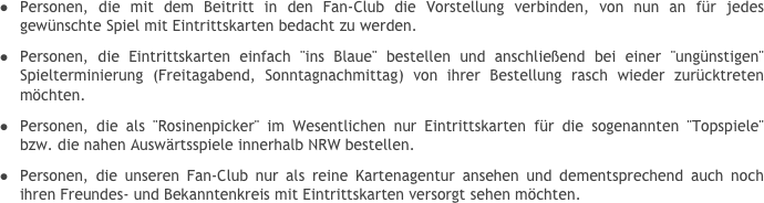 Personen, die mit dem Beitritt in den Fan-Club die Vorstellung verbinden, von nun an für jedes gewünschte Spiel mit Eintrittskarten bedacht zu werden.
Personen, die Eintrittskarten einfach "ins Blaue" bestellen und anschließend bei einer "ungünstigen" Spielterminierung (Freitagabend, Sonntagnachmittag) von ihrer Bestellung rasch wieder zurücktreten möchten.Personen, die als "Rosinenpicker" im Wesentlichen nur Eintrittskarten für die sogenannten "Topspiele" bzw. die nahen Auswärtsspiele innerhalb NRW bestellen.Personen, die unseren Fan-Club nur als reine Kartenagentur ansehen und dementsprechend auch noch ihren Freundes- und Bekanntenkreis mit Eintrittskarten versorgt sehen möchten.